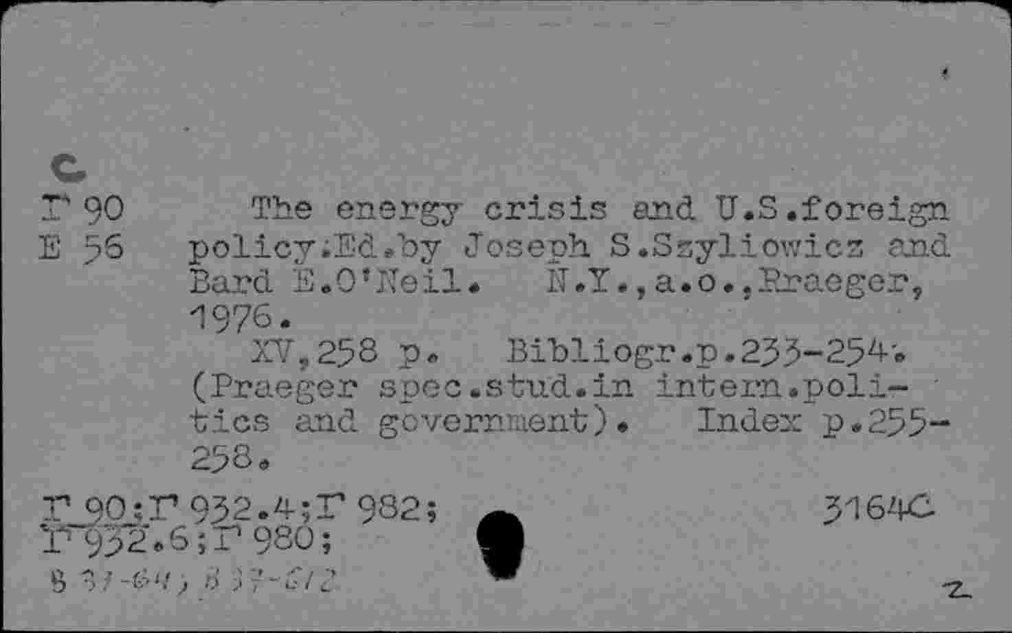 ﻿r 90
The energy crisis and U.S.foreign policy;Ed.by Joseph. S.Ssyliowics and Bard E.O’Neil. N.Y.,a.o.,Praeger, '1976.
XV,258 p. Bibliogr.p.233-254. (Praeger spec.stud.in intern.politics and government). Index p.255-258.
T 90:T 932.4;T 982;
1^32.6'^980;
5164C